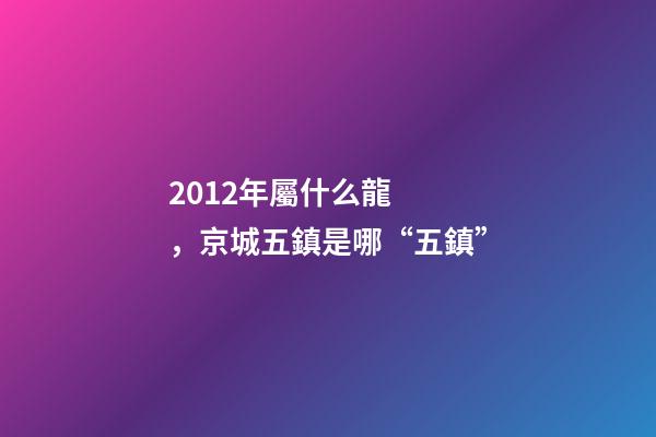 2012年屬什么龍(金木水火土)，京城五鎮是哪“五鎮”-第1張-觀點-玄機派